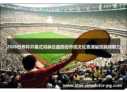 2026世界杯开幕式将融合墨西哥传统文化表演展现独特魅力